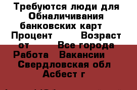 Требуются люди для Обналичивания банковских карт  › Процент ­ 25 › Возраст от ­ 18 - Все города Работа » Вакансии   . Свердловская обл.,Асбест г.